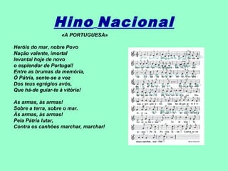 Hino Nacional
                   «A PORTUGUESA»

Heróis do mar, nobre Povo
Nação valente, imortal
levantai hoje de novo
o esplendor de Portugal!
Entre as brumas da memória,
Ó Pátria, sente-se a voz
Dos teus egrégios avós,
Que há-de guiar-te à vitória!

As armas, às armas!
Sobre a terra, sobre o mar.
Às armas, às armas!
Pela Pátria lutar,
Contra os canhões marchar, marchar!
 