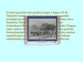 O novo governo não perdeu tempo e logo a 15 de
Outubro reuniu um grupo de pessoas com grande
prestígio para que elaborasse o projecto de uma nova
bandeira. Desse grupo faziam parte: o pintor
Columbano Bordalo Pinheiro; o jornalista João Chagas,
entre outros, nomeadamente militares de alta patente.
Naturalmente inspiraram-se nas bandeiras dos centros
republicanos e das sociedades secretas que tinham
contribuído para o êxito da revolução republicana.
 