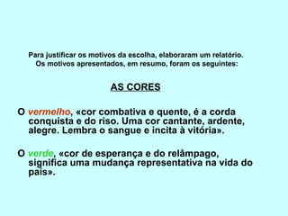 Para justificar os motivos da escolha, elaboraram um relatório.
    Os motivos apresentados, em resumo, foram os seguintes:


                          AS CORES

O vermelho, «cor combativa e quente, é a corda
  conquista e do riso. Uma cor cantante, ardente,
  alegre. Lembra o sangue e incita à vitória».

O verde, «cor de esperança e do relâmpago,
  significa uma mudança representativa na vida do
  país».
 
