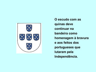 O escudo com as
quinas deve
continuar na
bandeira como
homenagem à bravura
e aos feitos dos
portugueses que
lutaram pela
Independência.
 