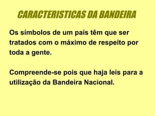 CARACTERISTICAS DA BANDEIRA
Os símbolos de um país têm que ser
tratados com o máximo de respeito por
toda a gente.

Compreende-se pois que haja leis para a
utilização da Bandeira Nacional.
 