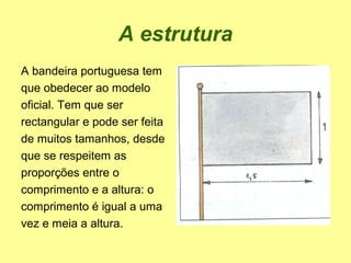 A estrutura
A bandeira portuguesa tem
que obedecer ao modelo
oficial. Tem que ser
rectangular e pode ser feita
de muitos tamanhos, desde
que se respeitem as
proporções entre o
comprimento e a altura: o
comprimento é igual a uma
vez e meia a altura.
 