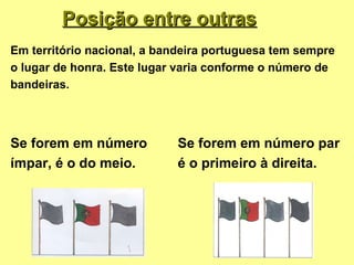 Posição entre outras
Em território nacional, a bandeira portuguesa tem sempre
o lugar de honra. Este lugar varia conforme o número de
bandeiras.




Se forem em número          Se forem em número par
ímpar, é o do meio.         é o primeiro à direita.
 