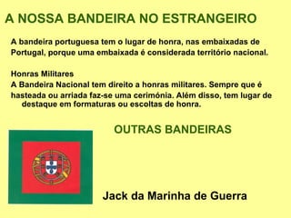A NOSSA BANDEIRA NO ESTRANGEIRO
A bandeira portuguesa tem o lugar de honra, nas embaixadas de
Portugal, porque uma embaixada é considerada território nacional.

Honras Militares
A Bandeira Nacional tem direito a honras militares. Sempre que é
hasteada ou arriada faz-se uma cerimónia. Além disso, tem lugar de
  destaque em formaturas ou escoltas de honra.


                          OUTRAS BANDEIRAS




                       Jack da Marinha de Guerra
 