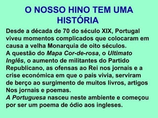 O NOSSO HINO TEM UMA
            HISTÓRIA
Desde a década de 70 do século XIX, Portugal
viveu momentos complicados que colocaram em
causa a velha Monarquia de oito séculos.
A questão do Mapa Cor-de-rosa, o Ultimato
Inglês, o aumento de militantes do Partido
Republicano, as ofensas ao Rei nos jornais e a
crise económica em que o país vivia, serviram
de berço ao surgimento de muitos livros, artigos
Nos jornais e poemas.
A Portuguesa nasceu neste ambiente e começou
por ser um poema de ódio aos ingleses.
 
