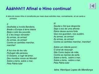 Áááhhh!!! Afinal o Hino continua!
A letra do nosso Hino é constituída por mais duas estrofes mas, normalmente, só se canta a
     primeira.

 II                                                   III
 Desfralda a invicta Bandeira,                        Saudai o Sol que desponta
 Brade a Europa à terra inteira                       Seja o eco de uma afronta
 Beija o solo teu jucundo                             Raios dessa aurora forte
 E o teu braço vencedor                               Que nos guardam, nos sustêm,
 Às armas, às armas!                                  As armas, às armas!
 Às armas, às armas!                                  Às armas, às armas!
 Contra os canhões marchar,                           Contra os canhões marchar, marchar!
 marchar!
                                                      Sobre um ridente porvir;
 À luz viva do teu céu                                O sinal de ressurgir.
 Portugal não pereceu                                 São Como beijos de mãe,
 O Oceano, a rugir de’amor,                           Contra as injúrias da sorte.
 Deu mundos novos ao Mundo!                           Sobre a terra,. sobre o mar,
 Sobre a terra, sobre o mar,                          Sobre a terra,. sobre o mar,
 Pela Pátria lutar                                    Pela Pátria lutar


                                                      letra: Henrique Lopes de Mendonça
 