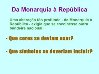 Da Monarquia à República
 Uma alteração tão profunda - da Monarquia à
 República - exigia que se escolhesse outra
 bandeira nacional.

- Que cores se deviam usar?

- Que símbolos se deveriam incluir?
 