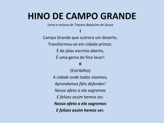 HINO DE CAMPO GRANDE
Letra e música de Trajano Balduíno de Souza
I
Campo Grande que outrora um deserto,
Transformou-se em cidade primor,
É de jóias escrínio aberto,
É uma gema de fino lavor!
II
(Estribilho)
A cidade onde todos vivemos,
Aprendamos fiéis defender!
Nosso afeto a ela sagremos
E felizes assim hemos ser.
Nosso afeto a ela sagremos
E felizes assim hemos ser.
 