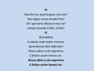 III
Quanta luz, quanto gozo sem par!
Nos legou nosso amado País!
Oh! que terra ditosa é meu lar!
Campo Grande é feliz, é feliz!
IV
(Estribilho)
A cidade onde todos vivemos,
Aprendamos fiéis defender!
Nosso afeto a ela sagremos
E felizes assim hemos ser.
Nosso afeto a ela sagremos
E felizes assim hemos ser.
 