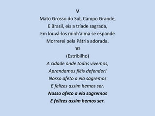 V
Mato Grosso do Sul, Campo Grande,
E Brasil, eis a tríade sagrada,
Em louvá-los minh'alma se espande
Morrerei pela Pátria adorada.
VI
(Estribilho)
A cidade onde todos vivemos,
Aprendamos fiéis defender!
Nosso afeto a ela sagremos
E felizes assim hemos ser.
Nosso afeto a ela sagremos
E felizes assim hemos ser.
 
