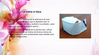 LA COFIA O TOCA
Formar parte del uniforme de la enfermera de color
blanco y símbolo de honor que es dignidad amor al
prójimo , cuidado , servicio y lealtad a la profesión , quien
merece el respeto de quien lo aporta .
Además el nivel profesional de la persona que utilizan
distintos que pueden ser sientas de diversos colores de
manera horizontal para profesionales como también para
distinguir profesionales .
 