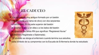 EL CADUCEO
▪ Es un símbolo muy antiguo formado por un bastón
(originalmente una rama de olivo) con dos serpientes
envolviéndolo. En la parte superior del bastón
se insertan 2 alas y en ellas o a los lados del bastón
se observan las letras RN que significan “Registered Nurse”
(Enfermera Registrada o Diplomada).
▪ El símbolo se otorga al enfermero cuando termina sus estudios,
como símbolo de su compromiso con la Escuela de Enfermería donde ha estudiado.
 