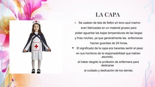 LA CAPA
▪ Se usaban de tela de fieltro en tono azul marino
eran fabricadas en un material grueso para
poder aguantar las bajas temperaturas de las largas
y frías noches, ya que generalmente las enfermeras
hacían guardias de 24 horas.
▪ El significado de la capa era hacerles sentir el peso
en sus hombros de la responsabilidad que habían
asumido,
al haber elegido la profesión de enfermera para
dedicarse
al cuidado y dedicación de los demás.
 