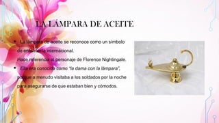 LA LÁMPARA DE ACEITE
▪ La lámpara de aceite se reconoce como un símbolo
de enfermería internacional.
Hace referencia al personaje de Florence Nightingale.
▪ Ella era conocida como “la dama con la lámpara”,
porque a menudo visitaba a los soldados por la noche
para asegurarse de que estaban bien y cómodos.
 