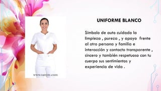 UNIFORME BLANCO
Símbolo de auto cuidado la
limpieza , pureza , y apoyo frente
al otro persona y familia e
interacción y contacto transparente ,
sincero y también respetuoso con tu
cuerpo sus sentimientos y
experiencia de vida .
 