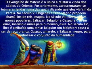 O Evangelho de Mateus é o único a relatar a vinda dos
    sábios do Oriente. Posteriormente, acrescentaram-se
inúmeras lendas, uma das quais dizendo que eles vieram da
    Pérsia. No século V, Orígenes e Leão Magno propõem
    chamá-los de reis-magos. No século VII, eles ganham
   nomes populares: Baltazar, Belquior e Gaspar e trazem
  ouro, incenso e mirra para o menino Jesus. No século XV,
  lhes é atribuída uma etnia: Belquior (ou Melchior) passa a
ser de raça branca, Gaspar, amarelo, e Baltazar, negro, para
             simbolizar o conjunto da humanidade
 