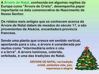 A Árvore de Natal, conhecida em algumas regiões da
Europa como “Árvore de Cristo”, desempenha papel
importante na data comemorativa do Nascimento de
Nosso Senhor.

Os relatos mais antigos que se conhecem acerca da
Árvore de Natal datam de meados do século 17, e são
provenientes da Alsácia, encantadora província
francesa.

Sendo uma planta que cresce em sentido vertical,
apontando para o céu, a árvore é considerada por
muitos como "intermediária entre o céu
e a terra". A árvore luminosa, colorida,
enfeitada, é uma das tradições do Natal.
                 ÁRVORE DE NATAL: na tradição
                     cristã, simboliza vida, paz,
                            esperança e alegria
 