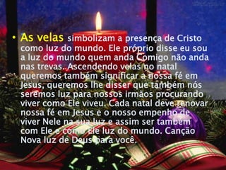 • As velas   simbolizam a presença de Cristo
 como luz do mundo. Ele próprio disse eu sou
 a luz do mundo quem anda Comigo não anda
 nas trevas. Ascendendo velas no natal
 queremos também significar a nossa fé em
 Jesus, queremos lhe disser que também nós
 seremos luz para nossos irmãos procurando
 viver como Ele viveu. Cada natal deve renovar
 nossa fé em Jesus e o nosso empenho de
 viver Nele na sua luz e assim ser também
 com Ele e como Ele luz do mundo. Canção
 Nova luz de Deus para você.
 