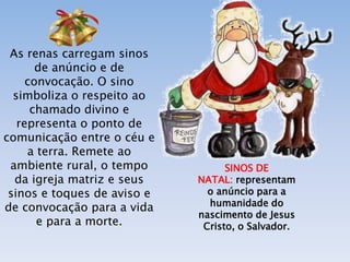 As renas carregam sinos
       de anúncio e de
     convocação. O sino
  simboliza o respeito ao
      chamado divino e
   representa o ponto de
comunicação entre o céu e
     a terra. Remete ao
 ambiente rural, o tempo           SINOS DE
  da igreja matriz e seus    NATAL: representam
 sinos e toques de aviso e     o anúncio para a
                               humanidade do
de convocação para a vida
                             nascimento de Jesus
       e para a morte.        Cristo, o Salvador.
 