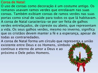 Coroa de Natal:
O uso de coroas como decoração é um costume antigo. Os
romanos usavam ramos verdes que enrolavam nas suas
coroas. Também exibiam coroas de ramos verdes nas suas
portas como sinal de saúde para todos os que lá habitavam.
A coroa de Natal caracteriza-se por ser feita de galhos
verdes entrelaçados, de cipreste ou abeto, que representam
a vida. Os seus galhos verdes, mesmo no inverno, significa
que os cristãos devem manter a fé e a esperança, apesar de
todas as contrariedades.
A coroa de Natal forma um círculo que representa a união
existente entre Deus e os Homens, símbolo
contínuo e eterno de amor a Deus e ao
próximo e Dele pelos Homens.
 