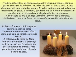 Tradicionalmente, é decorada com quatro velas que representam as
 quatro semanas do Advento. As velas são acesas, uma a uma, a cada
domingo, até estarem todas acesas. As velas indicam a proximidade do
nascimento de Jesus, o Salvador, que trará luz ao mundo. Representam
     também a fé, a celebração e a alegria pelo Seu nascimento.
    A colocação da fita e do laço vermelho, envolvendo a grinalda,
  simbolizam o amor de Deus por todos nós, renascido pela vinda de
                                 Jesus.

 As bolas, frutas ou pinhas que se
      podem colocar na coroa
  representam o fruto do Espírito
Santo que sai dos corações de cada
              cristão.
   A colocação da coroa de Natal
 numa casa representa a presença
 de Jesus nesse lar. É costume ser
  posta na porta de entrada, mas
 pode também pode ser colocada
          dentro de casa.
 