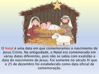 O Natal é uma data em que comemoramos o nascimento de
 Jesus Cristo. Na antiguidade, o Natal era comemorado em
  várias datas diferentes, pois não se sabia com exatidão a
data do nascimento de Jesus. Foi somente no século IV que
   o 25 de dezembro foi estabelecido como data oficial de
                        comemoração.
 
