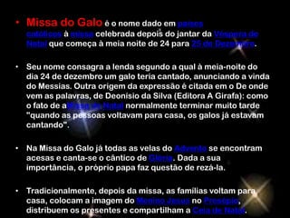 • Missa do Galo é o nome dado em países
  católicos à missa celebrada depois do jantar da Véspera de
  Natal que começa à meia noite de 24 para 25 de Dezembro.

• Seu nome consagra a lenda segundo a qual à meia-noite do
  dia 24 de dezembro um galo teria cantado, anunciando a vinda
  do Messias. Outra origem da expressão é citada em o De onde
  vem as palavras, de Deonísio da Silva (Editora A Girafa): como
  o fato de aMissa de Natal normalmente terminar muito tarde
  "quando as pessoas voltavam para casa, os galos já estavam
  cantando".

• Na Missa do Galo já todas as velas do Advento se encontram
  acesas e canta-se o cântico de Glória. Dada a sua
  importância, o próprio papa faz questão de rezá-la.

• Tradicionalmente, depois da missa, as famílias voltam para
  casa, colocam a imagem do Menino Jesus no Presépio,
  distribuem os presentes e compartilham a Ceia de Natal.
 