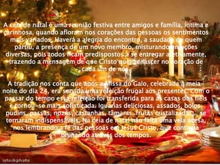 A ceia de natal é uma reunião festiva entre amigos e família, íntima e
carinhosa, quando afloram nos corações das pessoas os sentimentos
  mais variados. Haverá a alegria do encontro, a saudade de quem
    partiu, a presença de um novo membro, misturando emoções
 diversas, pois todos ficam predispostos a se entregar afetivamente,
  trazendo a mensagem de que Cristo quer renascer no coração de
                           cada um de nós.

  A tradição nos conta que após a Missa do Galo, celebrada à meia-
noite do dia 24, era servida uma refeição frugal aos presentes. Com o
 passar do tempo essa refeição foi transferida para as casas dos fiéis
  e tornou-se mais sofisticada. Iguarias deliciosas, assados, bolos,
 pudins, passas, nozes, castanhas, tâmaras, frutas cristalizadas... se
 tornaram indispensáveis. Na ceia de natal não falta uma vela acesa,
    nos lembrando a fé das pessoas em Jesus Cristo, que continua
                    brilhando através dos tempos.
 