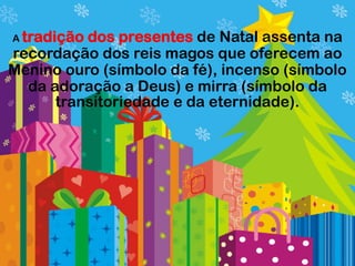 A tradiçãodos presentes de Natal assenta na
recordação dos reis magos que oferecem ao
Menino ouro (símbolo da fé), incenso (símbolo
  da adoração a Deus) e mirra (símbolo da
      transitoriedade e da eternidade).
 