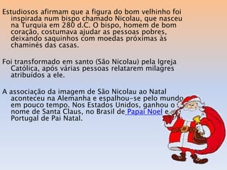 Estudiosos afirmam que a figura do bom velhinho foi
  inspirada num bispo chamado Nicolau, que nasceu
  na Turquia em 280 d.C. O bispo, homem de bom
  coração, costumava ajudar as pessoas pobres,
  deixando saquinhos com moedas próximas às
  chaminés das casas.

Foi transformado em santo (São Nicolau) pela Igreja
  Católica, após várias pessoas relatarem milagres
  atribuídos a ele.

A associação da imagem de São Nicolau ao Natal
  aconteceu na Alemanha e espalhou-se pelo mundo
  em pouco tempo. Nos Estados Unidos, ganhou o
  nome de Santa Claus, no Brasil de Papai Noel e em
  Portugal de Pai Natal.
 