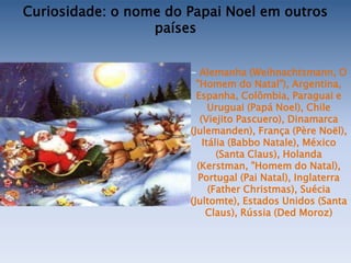 Curiosidade: o nome do Papai Noel em outros
                  países


                       - Alemanha (Weihnachtsmann, O
                         "Homem do Natal"), Argentina,
                         Espanha, Colômbia, Paraguai e
                             Uruguai (Papá Noel), Chile
                          (Viejito Pascuero), Dinamarca
                       (Julemanden), França (Père Noël),
                           Itália (Babbo Natale), México
                               (Santa Claus), Holanda
                         (Kerstman, "Homem do Natal),
                          Portugal (Pai Natal), Inglaterra
                             (Father Christmas), Suécia
                       (Jultomte), Estados Unidos (Santa
                            Claus), Rússia (Ded Moroz)
 