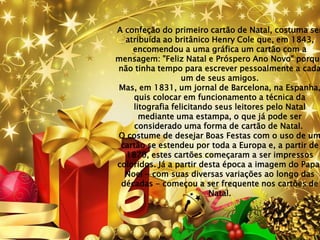 A confeção do primeiro cartão de Natal, costuma ser
  atribuída ao britânico Henry Cole que, em 1843,
    encomendou a uma gráfica um cartão com a
mensagem: "Feliz Natal e Próspero Ano Novo" porque
não tinha tempo para escrever pessoalmente a cada
                  um de seus amigos.
Mas, em 1831, um jornal de Barcelona, na Espanha,
    quis colocar em funcionamento a técnica da
    litografia felicitando seus leitores pelo Natal
      mediante uma estampa, o que já pode ser
    considerado uma forma de cartão de Natal.
O costume de desejar Boas Festas com o uso de um
 cartão se estendeu por toda a Europa e, a partir de
  1870, estes cartões começaram a ser impressos
coloridos. Já a partir desta época a imagem do Papai
  Noel - com suas diversas variações ao longo das
 décadas - começou a ser frequente nos cartões de
                         Natal.
 