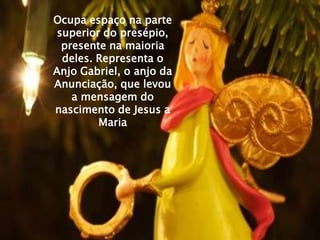 Ocupa espaço na parte
 superior do presépio,
  presente na maioria
  deles. Representa o
Anjo Gabriel, o anjo da
Anunciação, que levou
    a mensagem do
nascimento de Jesus a
         Maria
 