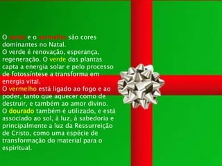 O verde e o vermelho são cores
dominantes no Natal.
O verde é renovação, esperança,
regeneração. O verde das plantas
capta a energia solar e pelo processo
de fotossíntese a transforma em
energia vital.
O vermelho está ligado ao fogo e ao
poder, tanto que aquecer como de
destruir, e também ao amor divino.
O dourado também é utilizado, e está
associado ao sol, à luz, à sabedoria e
principalmente a luz da Ressurreição
de Cristo, como uma espécie de
transformação do material para o
espiritual.
 