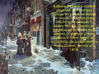 A época do natal é sempre
     alegrada com cantigas
 típicas. As primeiras datam
  do século IV, sendo Jesus
    refulsit omninum, de S.
   Hilary Poitiers. Depois as
 melodias se tornaram mais
  alegres, e até hoje a mais
  famosa é Silent Night, ou
Noite Feliz, de Joseph Mohr e
   Franz Gruber, escrita em
              1818.
 