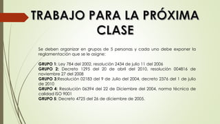 Se deben organizar en grupos de 5 personas y cada uno debe exponer la
reglamentación que se le asigne:
GRUPO 1: Ley 784 del 2002, resolución 2434 de julio 11 del 2006
GRUPO 2: Decreto 1295 del 20 de abril del 2010, resolución 004816 de
noviembre 27 del 2008
GRUPO 3:Resolución 02183 del 9 de Julio del 2004, decreto 2376 del 1 de julio
de 2010
GRUPO 4: Resolución 06394 del 22 de Diciembre del 2004, norma técnica de
calidad ISO 9001
GRUPO 5: Decreto 4725 del 26 de diciembre de 2005.
 