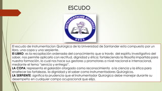 ESCUDO
El escudo de Instrumentacion Quirúrgica de la Universidad de Santander esta compuesto por un
libro, una copa y una serpiente.
El LIBRO: es la recopilación ordenada del conocimiento que a través del espíritu investigativo del
saber, nos permite aplicarlo con rectitud, dignidad y ética; fortaleciendo la filosofía impartida para
nuestra formación, lo cual nos hace sus gestores y promotores a nivel nacional e internacional,
mediante el tema “servicio y entrega”.
LA COPA: representa el galardón otorgado como reconocimiento a la ciencia y la ética para
enaltecer las fortalezas, la dignidad y el saber como Instrumentadores Quirúrgicos.
LA SERPIENTE: significa la prudencia que el Instrumentador Quirúrgico debe manejar durante su
desempeño en cualquier campo ocupacional que elija.
 