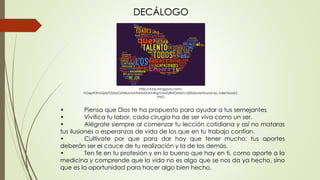 • Piensa que Dios te ha propuesto para ayudar a tus semejantes
• Vivifica tu labor, cada cirugía ha de ser viva como un ser.
• Alégrate siempre al comenzar tu lección cotidiana y así no mataras
tus ilusiones o esperanzas de vida de los que en tu trabajo confían.
• Cultívate por que para dar hay que tener mucho, tus aportes
deberán ser el cauce de tu realización y la de los demás.
• Ten fe en tu profesión y en lo bueno que hay en ti, como aporte a la
medicina y comprende que la vida no es algo que se nos da ya hecho, sino
que es la oportunidad para hacer algo bien hecho.
DECÁLOGO
http://4.bp.blogspot.com/-
hGepH3hvQz4/T2sNaOzNkbI/AAAAAAAAAWg/GwsSzBNDxrM/s1600/javiertouron.es_talentsoar2.
PNG
 