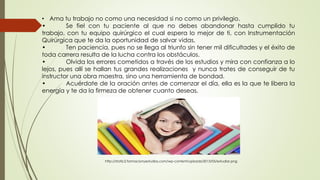 • Ama tu trabajo no como una necesidad si no como un privilegio.
• Se fiel con tu paciente al que no debes abandonar hasta cumplido tu
trabajo, con tu equipo quirúrgico el cual espera lo mejor de ti, con Instrumentación
Quirúrgica que te da la oportunidad de salvar vidas.
• Ten paciencia, pues no se llega al triunfo sin tener mil dificultades y el éxito de
toda carrera resulta de la lucha contra los obstáculos.
• Olvida los errores cometidos a través de los estudios y mira con confianza a lo
lejos, pues allí se hallan tus grandes realizaciones y nunca trates de conseguir de tu
instructor una obra maestra, sino una herramienta de bondad.
• Acuérdate de la oración antes de comenzar el día, ella es la que te libera la
energía y te da la firmeza de obtener cuanto deseas.
http://static2.formacionyestudios.com/wp-content/uploads/2013/05/estudiar.png
 