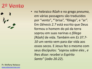 • no hebraico Rûah e no grego pneuma,
em várias passagens são traduzidos
por “vento”, “ brisa”, “fôlego”, e “ar”.
Em Gênesis 2.7 está escrito que Deus
formou o homem do pó da terra
soprou em suas narinas o fôlego
[Rûah] de vida. Também em Ez 37.7-
10 um vento vem para dar vida aos
ossos secos. E Jesus fez o mesmo com
seus discípulos: “soprou sobre eles , e
lhes disse: recebei o Espírito
Santo" (João 20.22).
Pr. Welfany Nolasco
www.esbocosermao.com
 