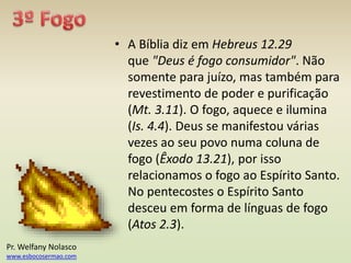 • A Bíblia diz em Hebreus 12.29
que "Deus é fogo consumidor". Não
somente para juízo, mas também para
revestimento de poder e purificação
(Mt. 3.11). O fogo, aquece e ilumina
(Is. 4.4). Deus se manifestou várias
vezes ao seu povo numa coluna de
fogo (Êxodo 13.21), por isso
relacionamos o fogo ao Espírito Santo.
No pentecostes o Espírito Santo
desceu em forma de línguas de fogo
(Atos 2.3).
Pr. Welfany Nolasco
www.esbocosermao.com
 
