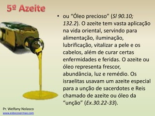• ou “Óleo precioso” (Sl 90.10;
132.2). O azeite tem vasta aplicação
na vida oriental, servindo para
alimentação, iluminação,
lubrificação, vitalizar a pele e os
cabelos, além de curar certas
enfermidades e feridas. O azeite ou
óleo representa frescor,
abundância, luz e remédio. Os
israelitas usavam um azeite especial
para a unção de sacerdotes e Reis
chamado de azeite ou óleo da
“unção” (Ex.30.22-33).
Pr. Welfany Nolasco
www.esbocosermao.com
 