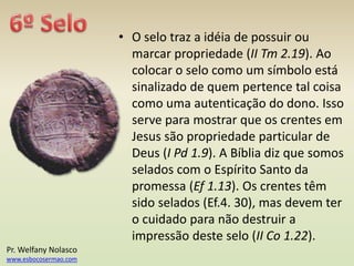 • O selo traz a idéia de possuir ou
marcar propriedade (II Tm 2.19). Ao
colocar o selo como um símbolo está
sinalizado de quem pertence tal coisa
como uma autenticação do dono. Isso
serve para mostrar que os crentes em
Jesus são propriedade particular de
Deus (I Pd 1.9). A Bíblia diz que somos
selados com o Espírito Santo da
promessa (Ef 1.13). Os crentes têm
sido selados (Ef.4. 30), mas devem ter
o cuidado para não destruir a
impressão deste selo (II Co 1.22).
Pr. Welfany Nolasco
www.esbocosermao.com
 