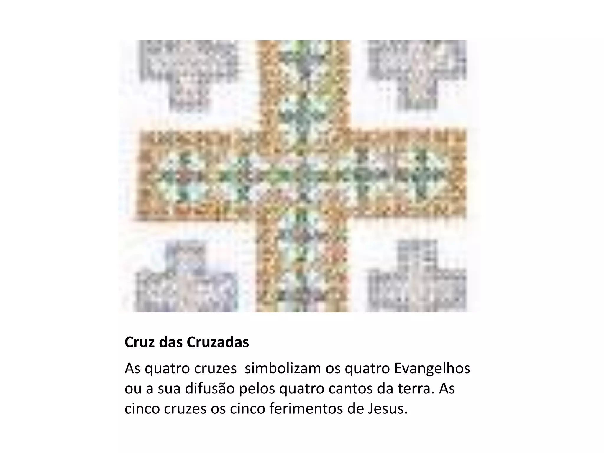 Cruz das Cruzadas
As quatro cruzes simbolizam os quatro Evangelhos
ou a sua difusão pelos quatro cantos da terra. As
cinco cruzes os cinco ferimentos de Jesus.
 