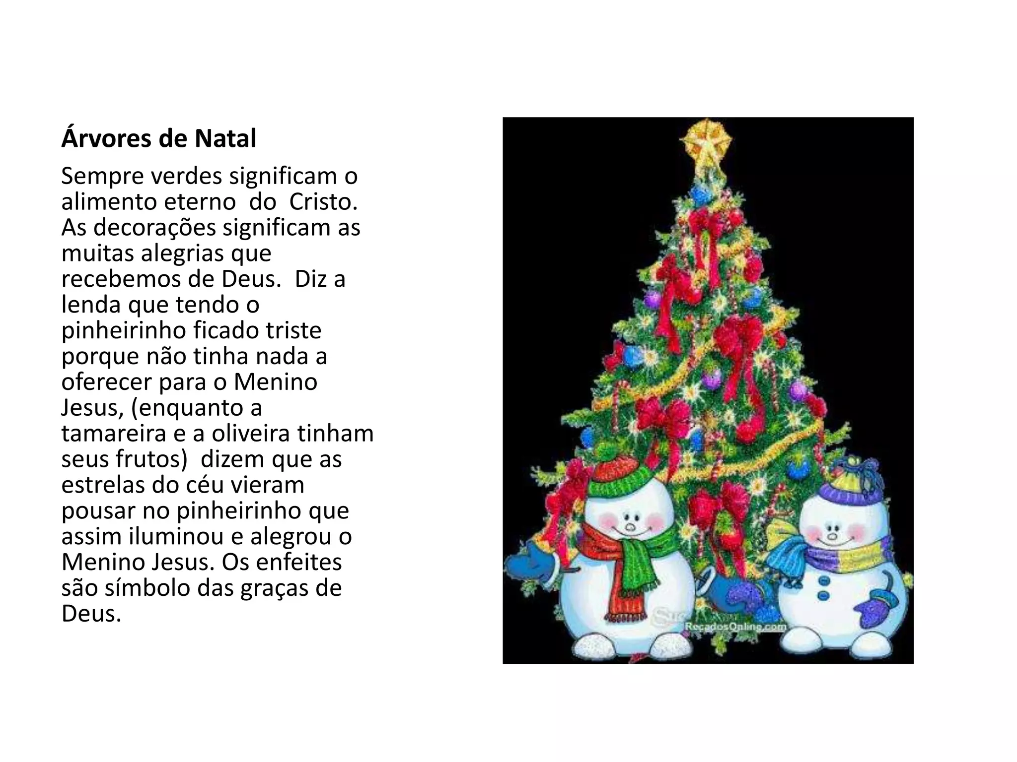 Árvores de Natal
Sempre verdes significam o
alimento eterno do Cristo.
As decorações significam as
muitas alegrias que
recebemos de Deus. Diz a
lenda que tendo o
pinheirinho ficado triste
porque não tinha nada a
oferecer para o Menino
Jesus, (enquanto a
tamareira e a oliveira tinham
seus frutos) dizem que as
estrelas do céu vieram
pousar no pinheirinho que
assim iluminou e alegrou o
Menino Jesus. Os enfeites
são símbolo das graças de
Deus.
 