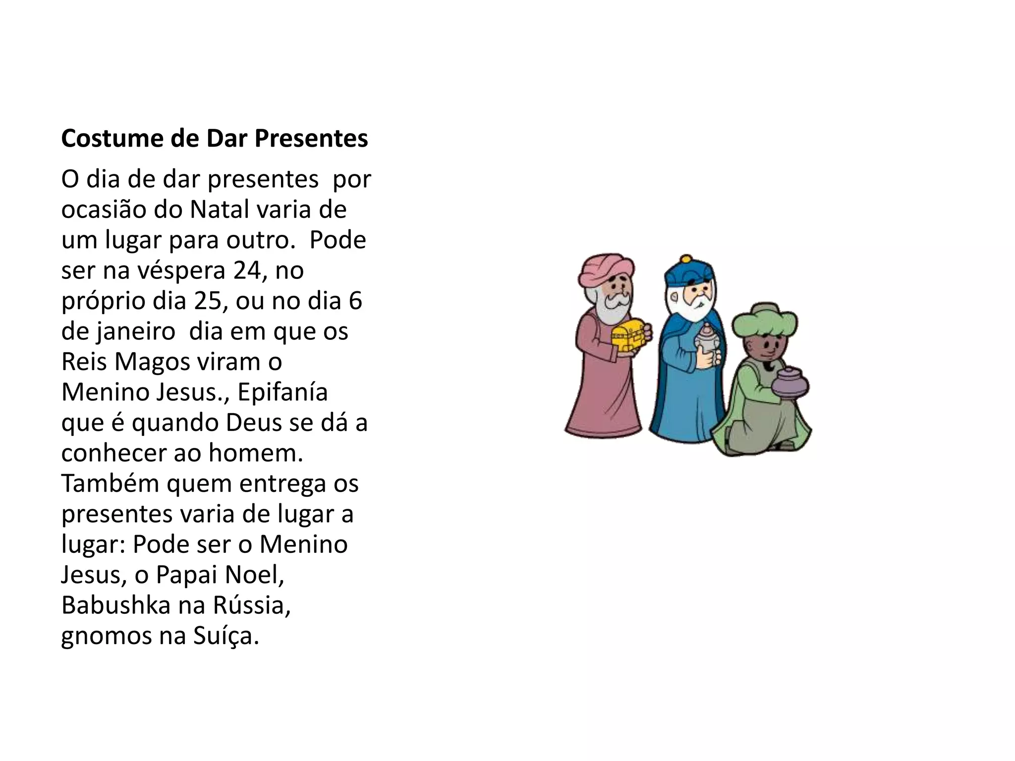 Costume de Dar Presentes
O dia de dar presentes por
ocasião do Natal varia de
um lugar para outro. Pode
ser na véspera 24, no
próprio dia 25, ou no dia 6
de janeiro dia em que os
Reis Magos viram o
Menino Jesus., Epifanía
que é quando Deus se dá a
conhecer ao homem.
Também quem entrega os
presentes varia de lugar a
lugar: Pode ser o Menino
Jesus, o Papai Noel,
Babushka na Rússia,
gnomos na Suíça.
 