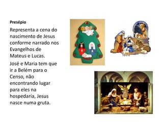 Presépio
Representa a cena do
nascimento de Jesus
conforme narrado nos
Evangelhos de
Mateus e Lucas.
José e Maria tem que
ir a Belém para o
Censo, não
encontrando lugar
para eles na
hospedaria, Jesus
nasce numa gruta.
 
