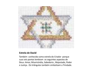 Estrela de David
Também conhecida como estrela do Criador porque
suas seis pontas lembram os seguintes aspectos de
Deus: Amor, Misericórdia, Sabedoria , Majestade, Poder
e Justiça . Os triângulos também simbolizam a Trindade.
 