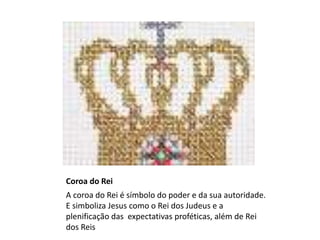 Coroa do Rei
A coroa do Rei é símbolo do poder e da sua autoridade.
E simboliza Jesus como o Rei dos Judeus e a
plenificação das expectativas proféticas, além de Rei
dos Reis
 