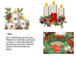 Velas
São símbolo da luz de Cristo.
Podem ser coloridas, cheirosas
e, sobre a coroa do Advento ,
são acessas uma por semana
quatro semanas antes do
Natal .
 